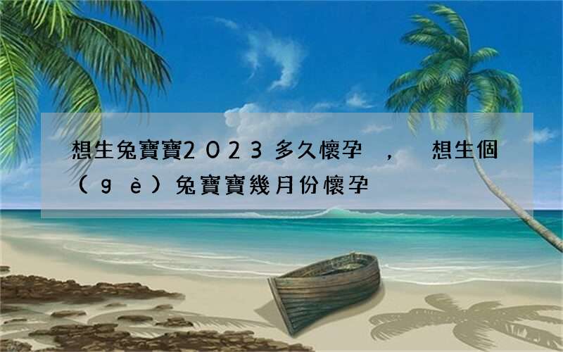 想生兔寶寶2023多久懷孕，想生個(gè)兔寶寶幾月份懷孕